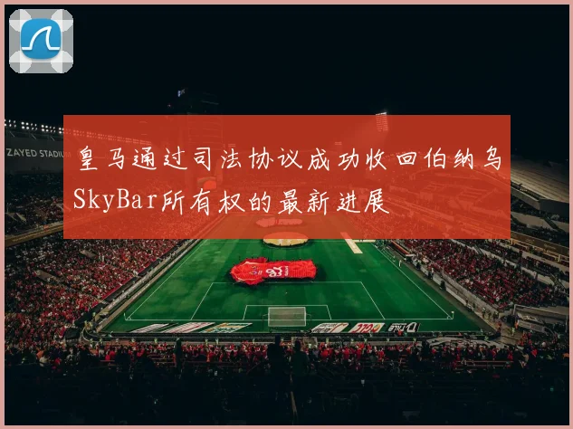 皇马通过司法协议成功收回伯纳乌SkyBar所有权的最新进展