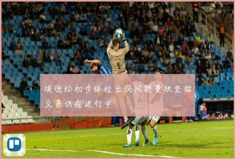 埃德松初步体检出现问题曼联坚称交易仍在进行中