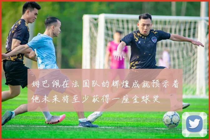 姆巴佩在法国队的辉煌成就预示着他未来将至少获得一座金球奖