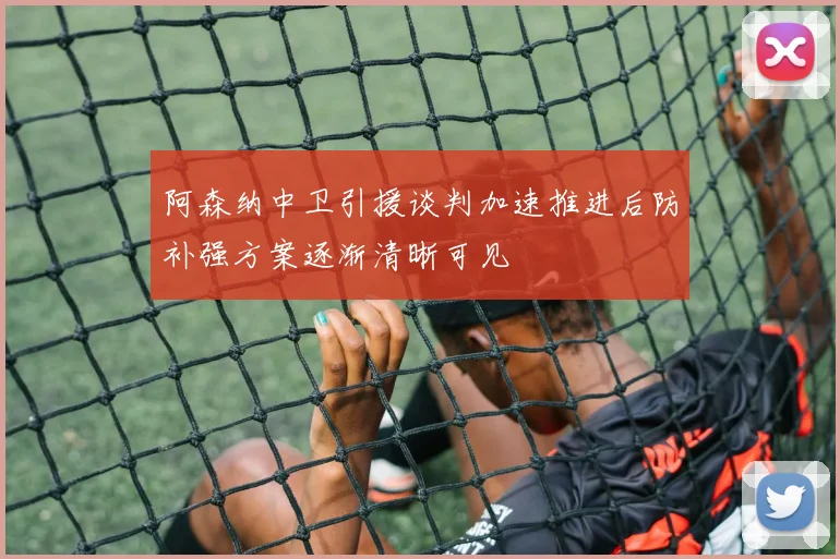 阿森纳中卫引援谈判加速推进后防补强方案逐渐清晰可见
