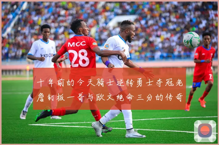 十年前的今天骑士逆转勇士夺冠老詹钉板一哥与欧文绝命三分的传奇时刻