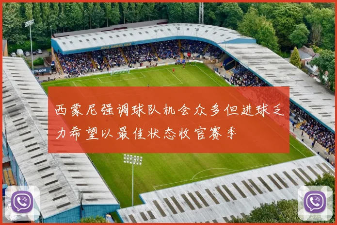 西蒙尼强调球队机会众多但进球乏力希望以最佳状态收官赛季