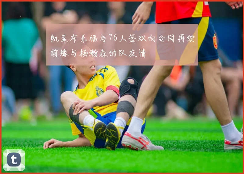 凯莱布乐福与76人签双向合同再续前缘与杨瀚森的队友情