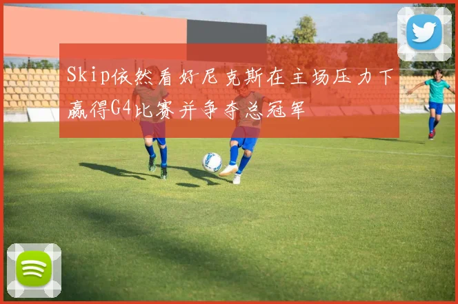 Skip依然看好尼克斯在主场压力下赢得G4比赛并争夺总冠军