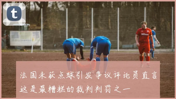 法国未获点球引发争议评论员直言这是最糟糕的裁判判罚之一