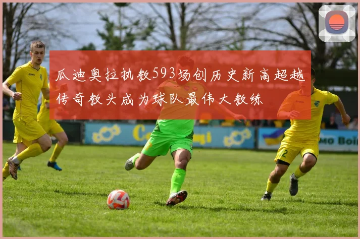 瓜迪奥拉执教593场创历史新高超越传奇教头成为球队最伟大教练