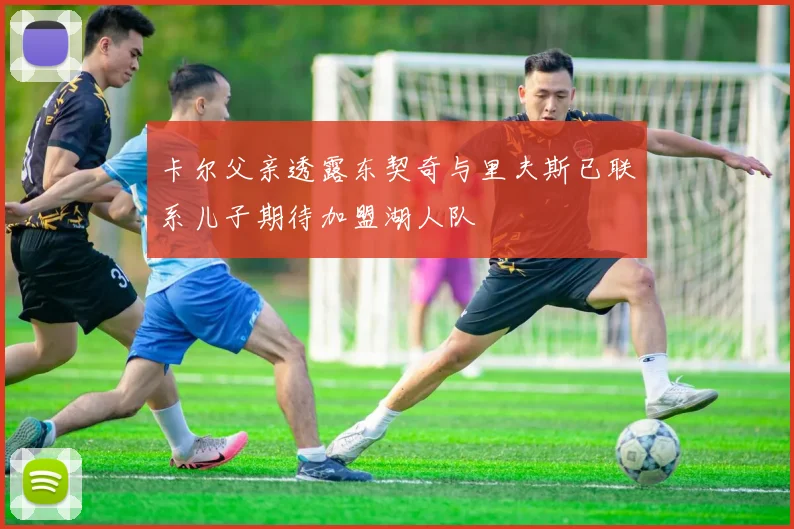 卡尔父亲透露东契奇与里夫斯已联系儿子期待加盟湖人队