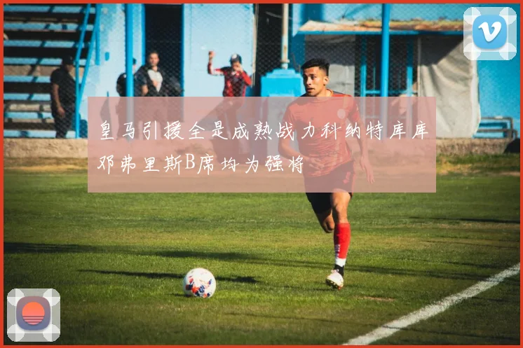 皇马引援全是成熟战力科纳特库库邓弗里斯B席均为强将