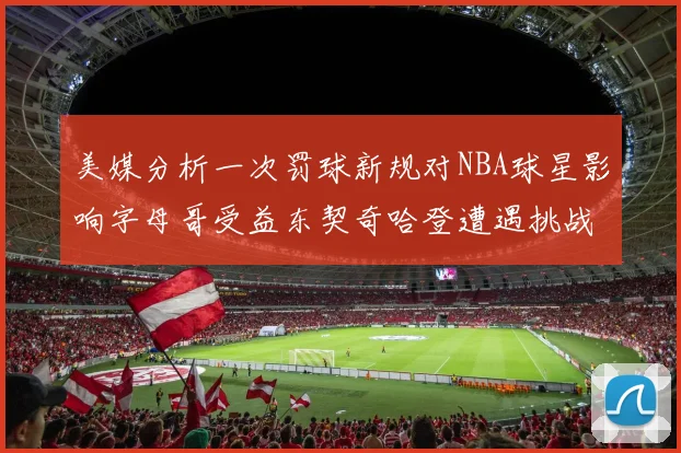 美媒分析一次罚球新规对NBA球星影响字母哥受益东契奇哈登遭遇挑战