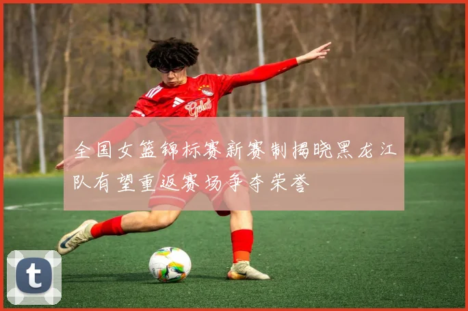 全国女篮锦标赛新赛制揭晓黑龙江队有望重返赛场争夺荣誉