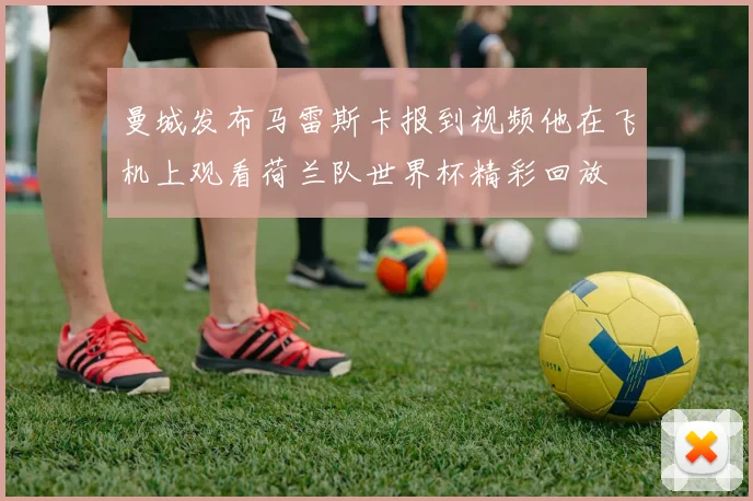 曼城发布马雷斯卡报到视频他在飞机上观看荷兰队世界杯精彩回放
