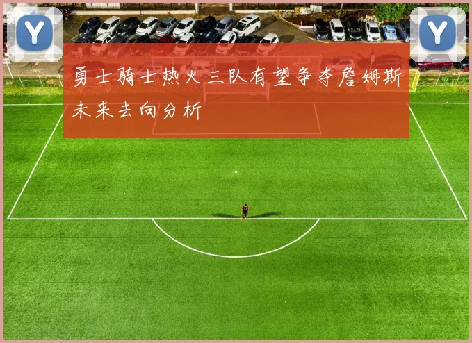 勇士骑士热火三队有望争夺詹姆斯未来去向分析