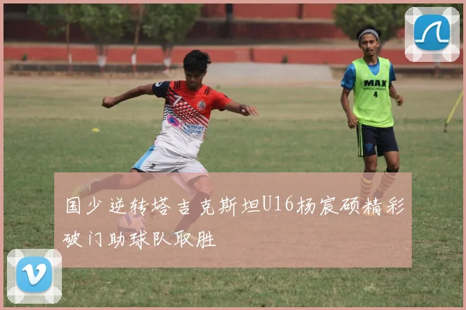 国少逆转塔吉克斯坦U16杨宸硕精彩破门助球队取胜