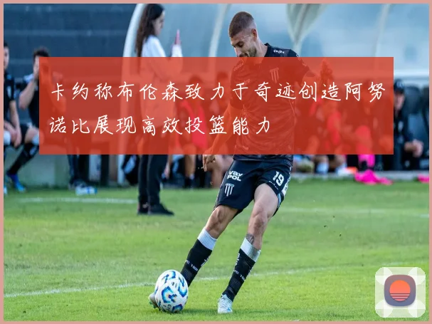 卡约称布伦森致力于奇迹创造阿努诺比展现高效投篮能力