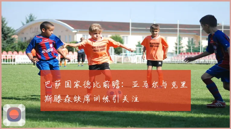 巴萨国家德比前瞻：亚马尔与克里斯滕森缺席训练引关注