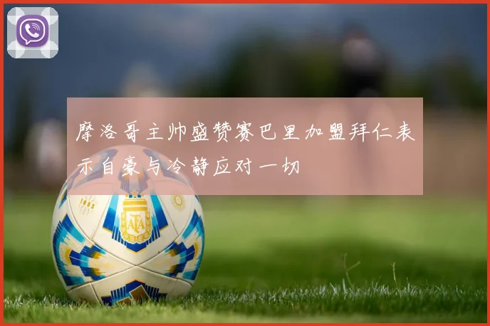 摩洛哥主帅盛赞赛巴里加盟拜仁表示自豪与冷静应对一切