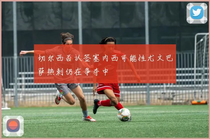 切尔西否认签塞内西可能性尤文巴萨热刺仍在争夺中
